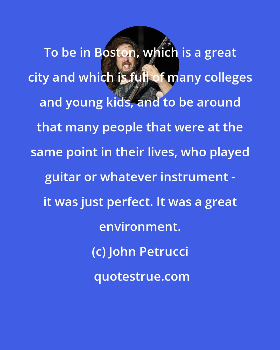 John Petrucci: To be in Boston, which is a great city and which is full of many colleges and young kids, and to be around that many people that were at the same point in their lives, who played guitar or whatever instrument - it was just perfect. It was a great environment.