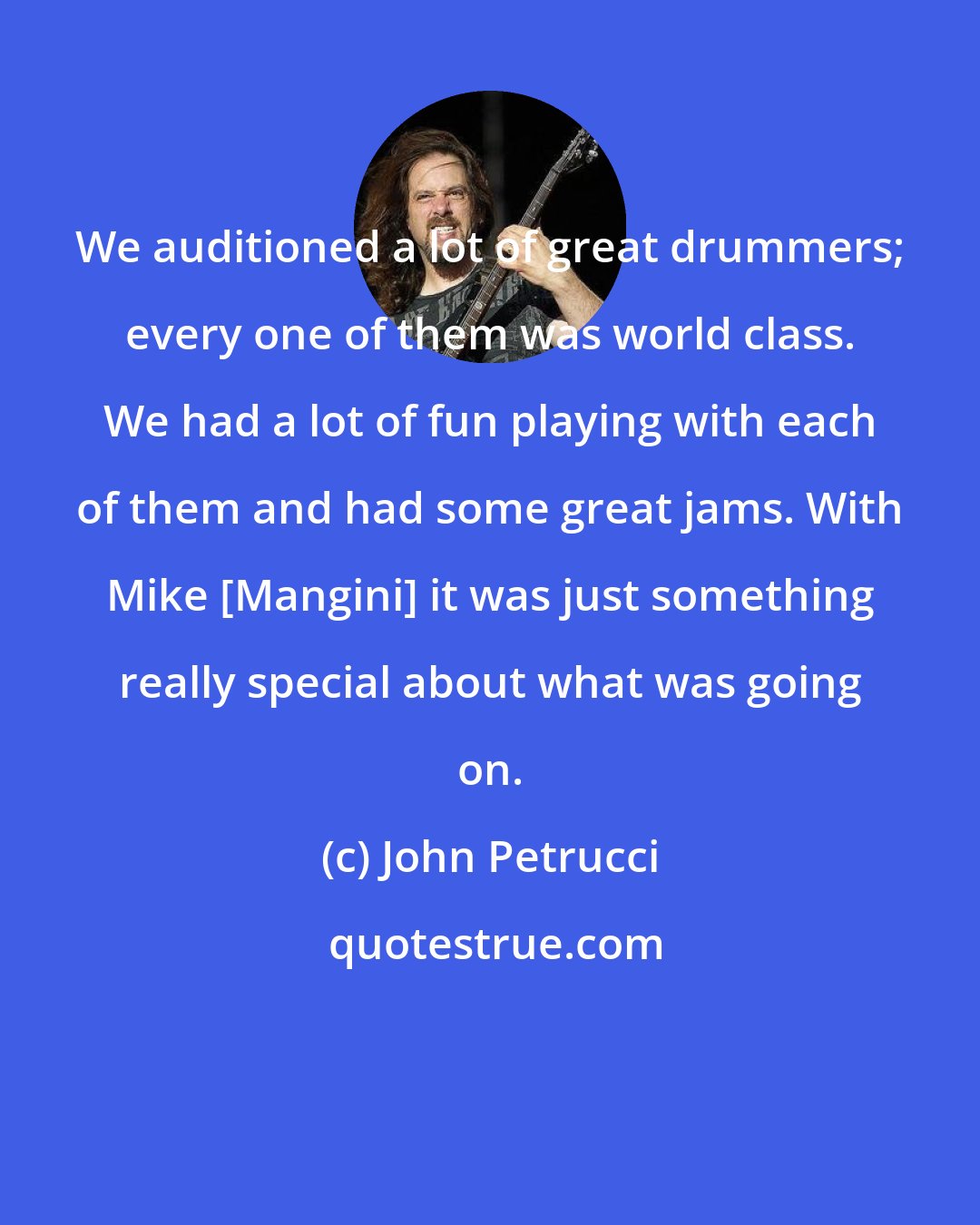 John Petrucci: We auditioned a lot of great drummers; every one of them was world class. We had a lot of fun playing with each of them and had some great jams. With Mike [Mangini] it was just something really special about what was going on.