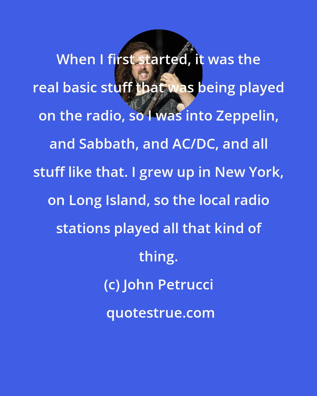 John Petrucci: When I first started, it was the real basic stuff that was being played on the radio, so I was into Zeppelin, and Sabbath, and AC/DC, and all stuff like that. I grew up in New York, on Long Island, so the local radio stations played all that kind of thing.