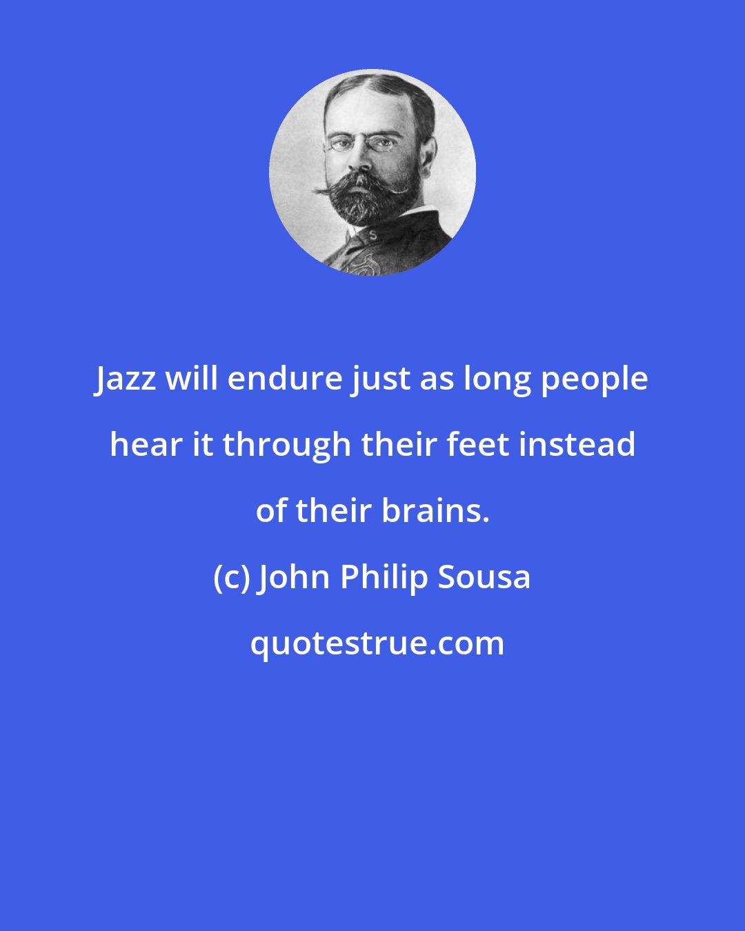 John Philip Sousa: Jazz will endure just as long people hear it through their feet instead of their brains.