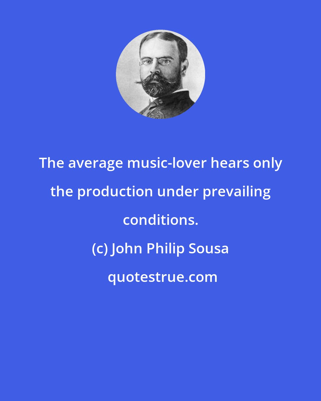John Philip Sousa: The average music-lover hears only the production under prevailing conditions.