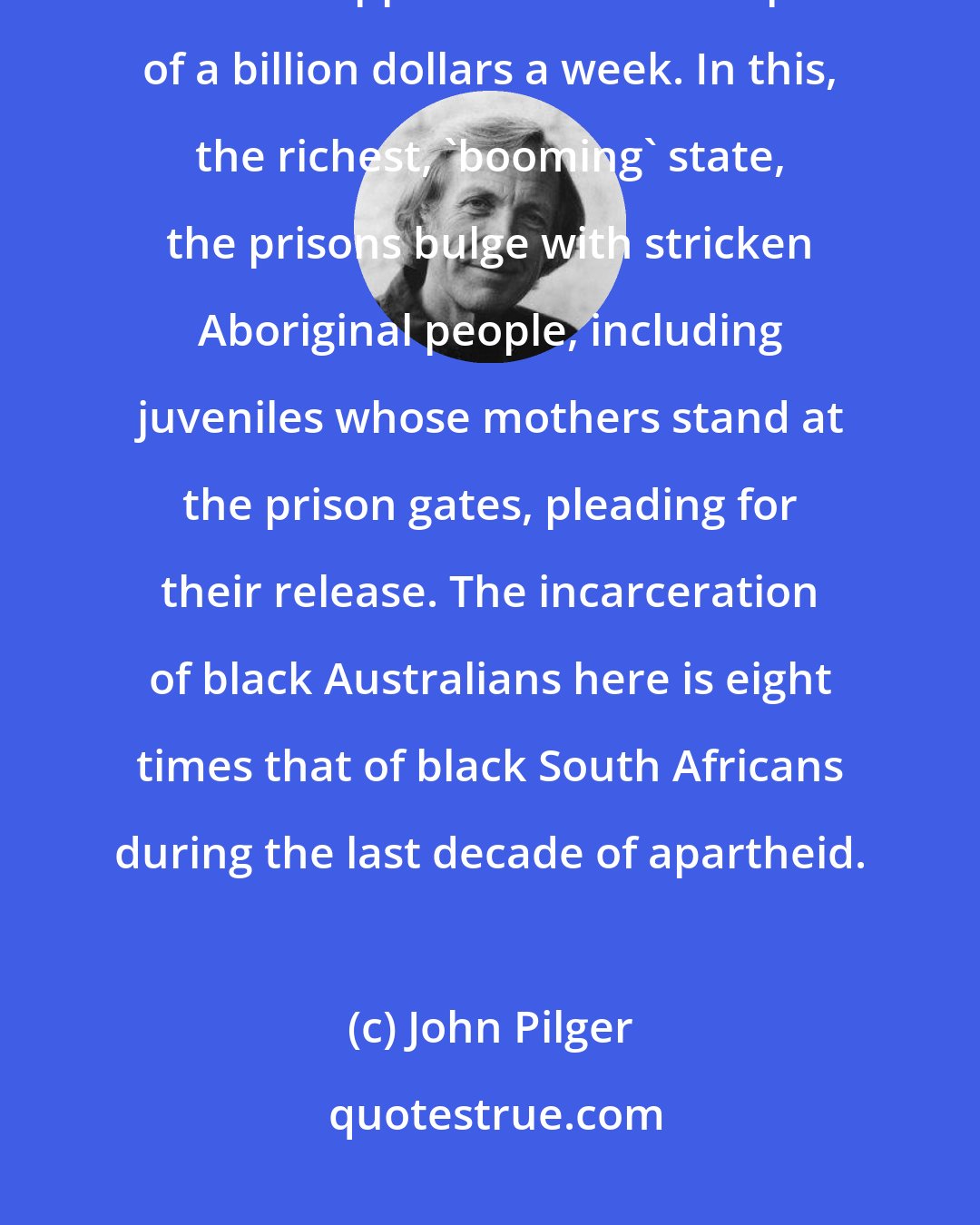 John Pilger: In Western Australia, minerals are being dug up from Aboriginal land and shipped to China for a profit of a billion dollars a week. In this, the richest, 'booming' state, the prisons bulge with stricken Aboriginal people, including juveniles whose mothers stand at the prison gates, pleading for their release. The incarceration of black Australians here is eight times that of black South Africans during the last decade of apartheid.