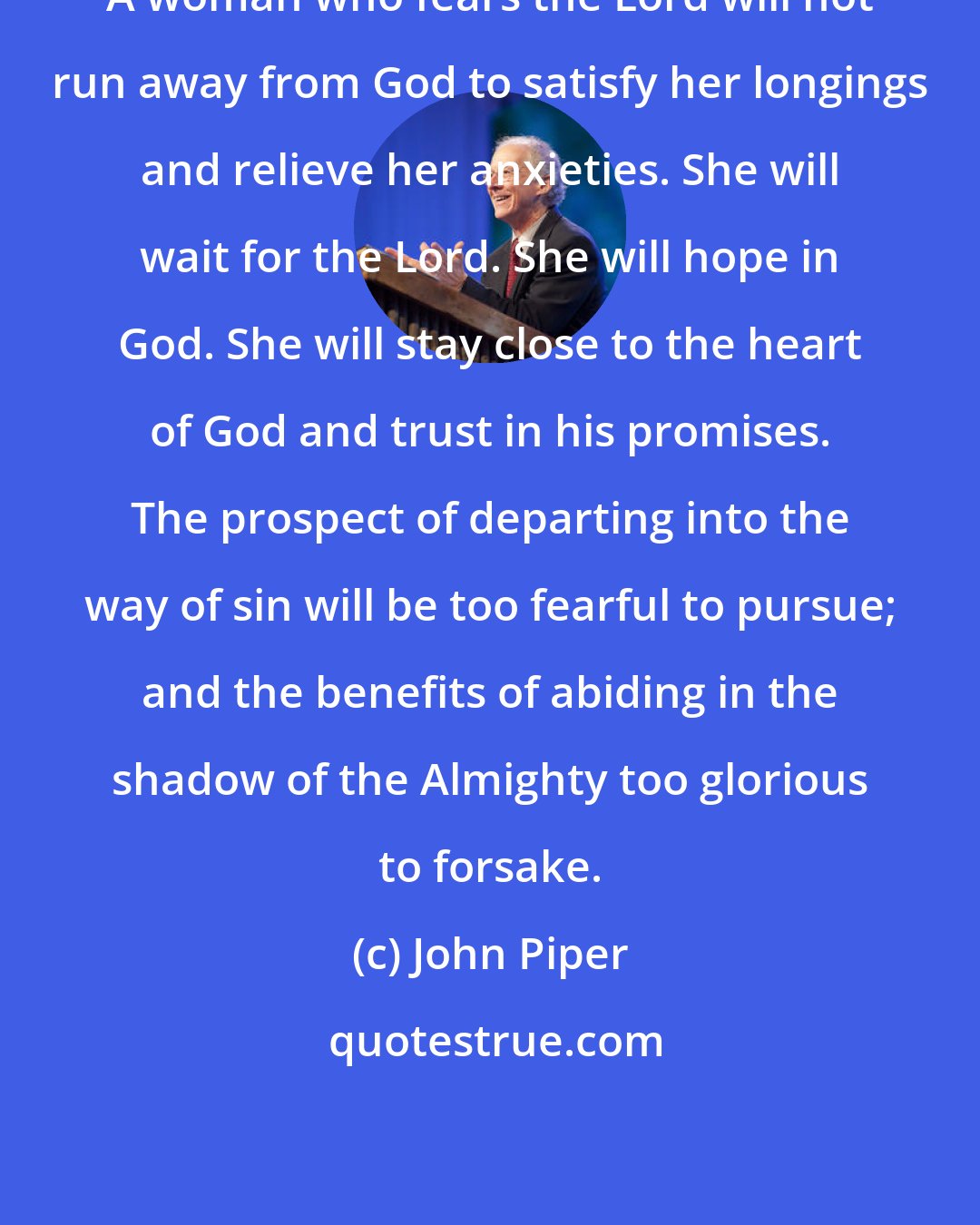 John Piper: A woman who fears the Lord will not run away from God to satisfy her longings and relieve her anxieties. She will wait for the Lord. She will hope in God. She will stay close to the heart of God and trust in his promises. The prospect of departing into the way of sin will be too fearful to pursue; and the benefits of abiding in the shadow of the Almighty too glorious to forsake.