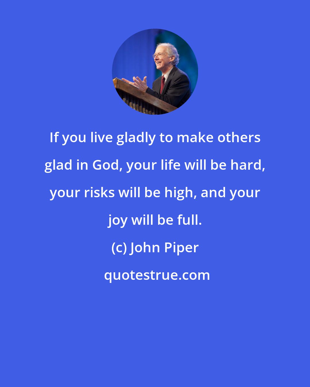 John Piper: If you live gladly to make others glad in God, your life will be hard, your risks will be high, and your joy will be full.