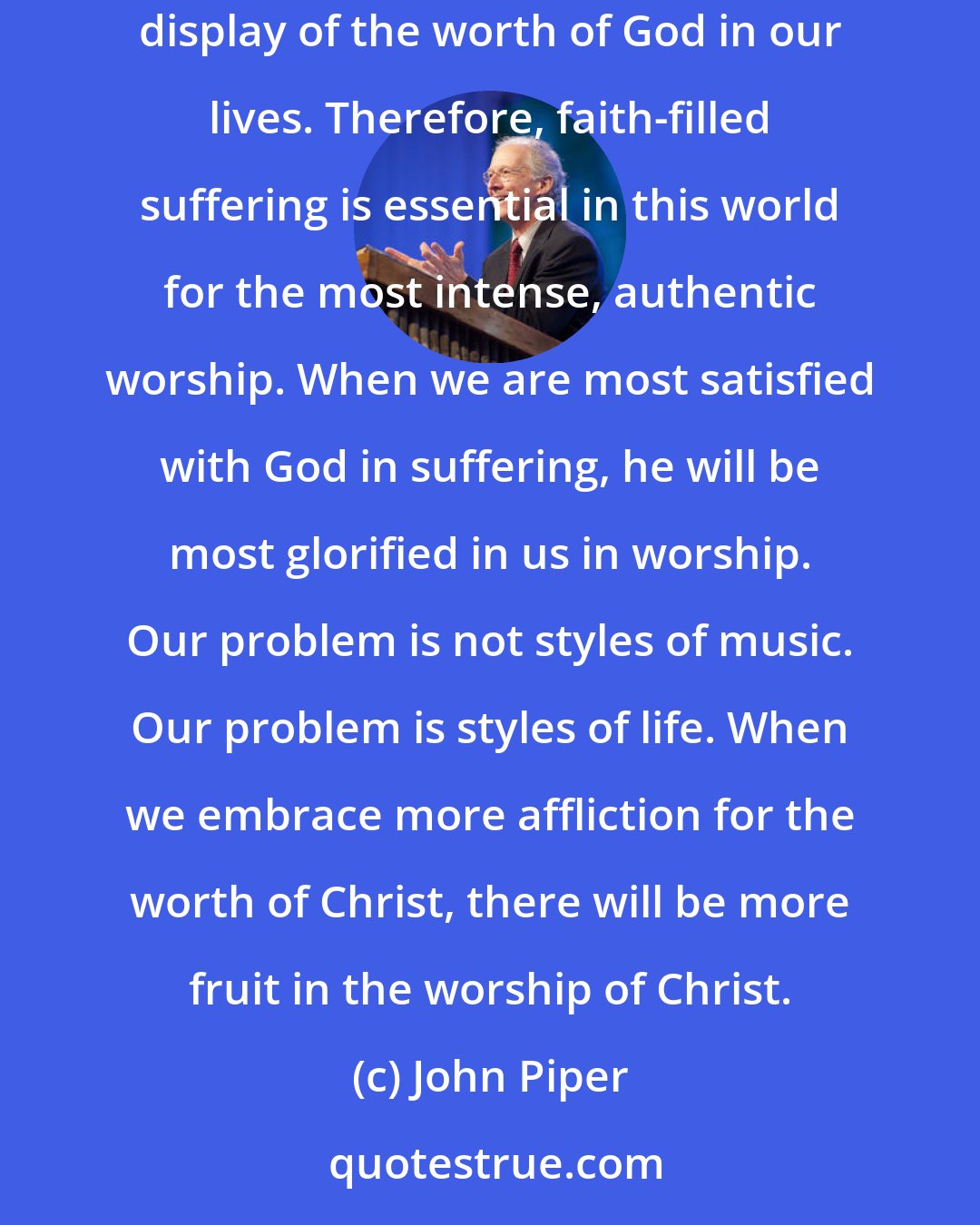 John Piper: Suffering in the path of Christian obedience, with joy - because the steadfast love of the Lord is better than life (Psalm 63:3) - is the clearest display of the worth of God in our lives. Therefore, faith-filled suffering is essential in this world for the most intense, authentic worship. When we are most satisfied with God in suffering, he will be most glorified in us in worship. Our problem is not styles of music. Our problem is styles of life. When we embrace more affliction for the worth of Christ, there will be more fruit in the worship of Christ.