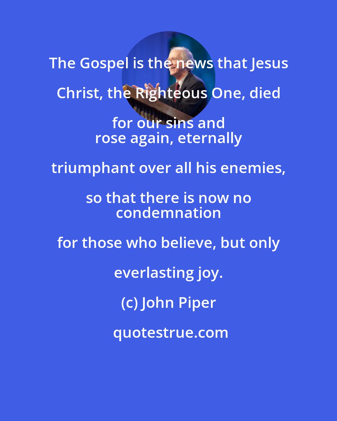 John Piper: The Gospel is the news that Jesus Christ, the Righteous One, died for our sins and 
 rose again, eternally triumphant over all his enemies, so that there is now no 
 condemnation for those who believe, but only everlasting joy.