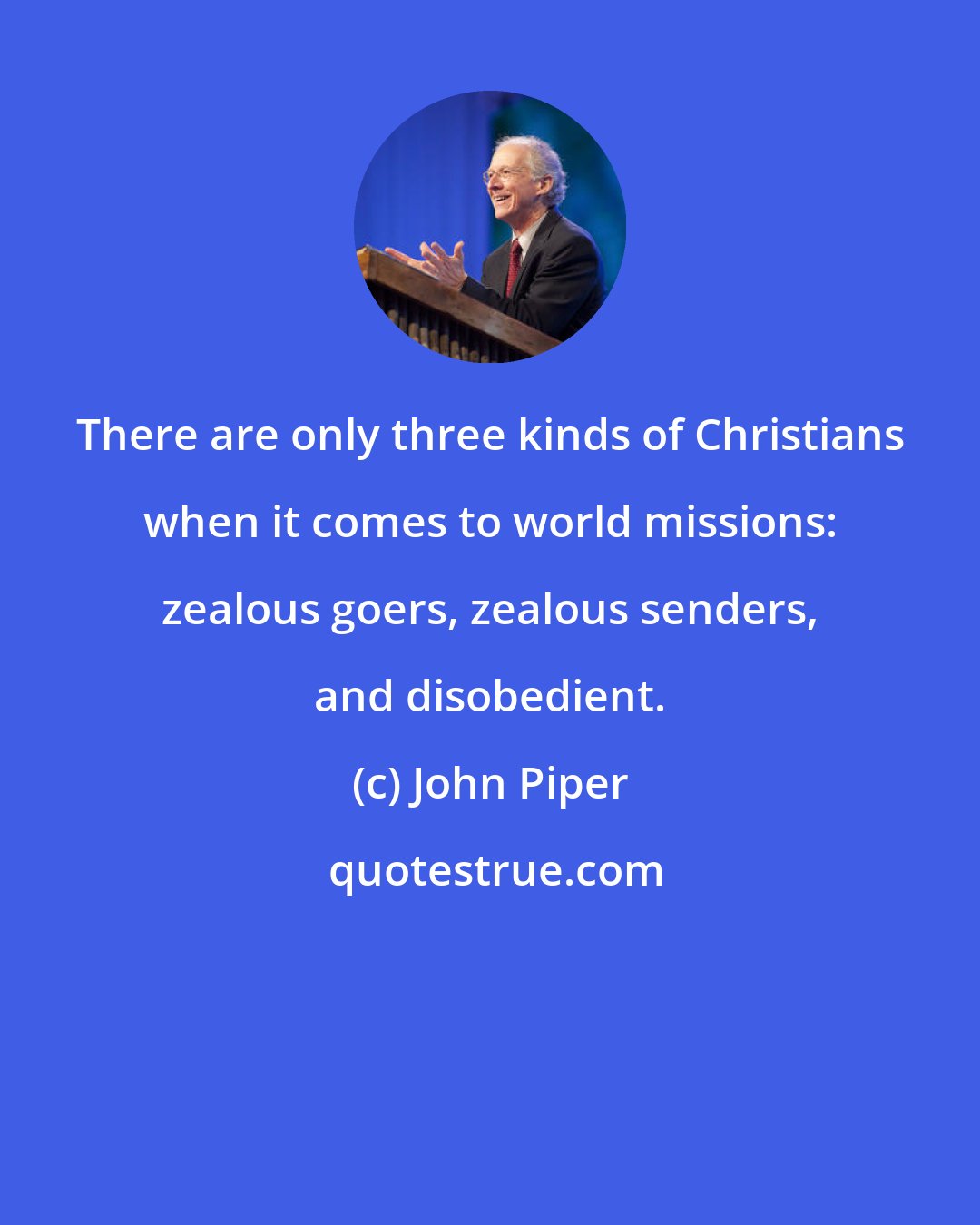 John Piper: There are only three kinds of Christians when it comes to world missions: zealous goers, zealous senders, and disobedient.