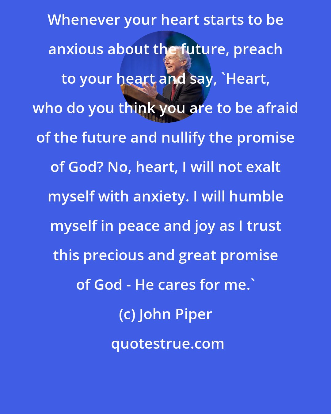 John Piper: Whenever your heart starts to be anxious about the future, preach to your heart and say, 'Heart, who do you think you are to be afraid of the future and nullify the promise of God? No, heart, I will not exalt myself with anxiety. I will humble myself in peace and joy as I trust this precious and great promise of God - He cares for me.'