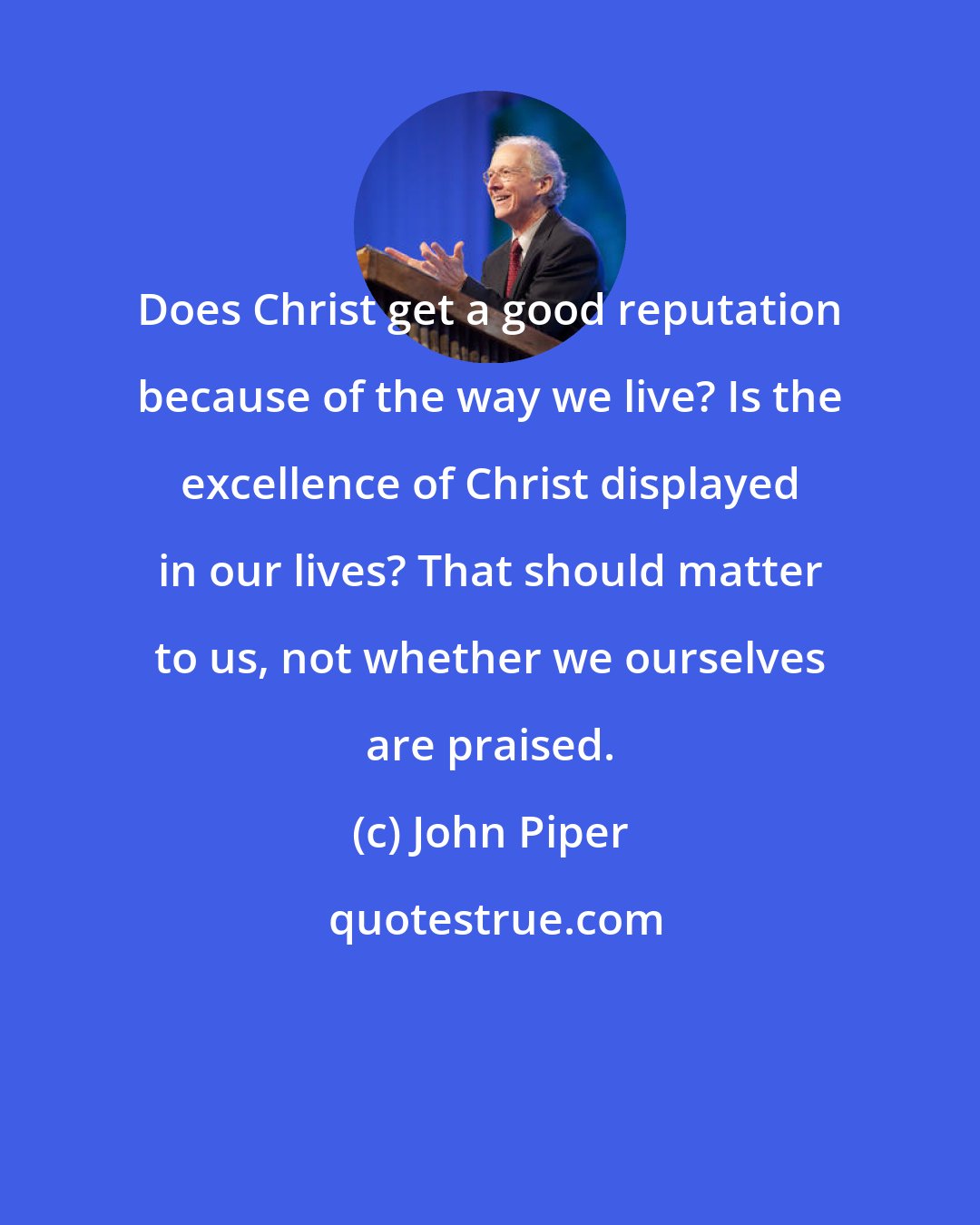 John Piper: Does Christ get a good reputation because of the way we live? Is the excellence of Christ displayed in our lives? That should matter to us, not whether we ourselves are praised.