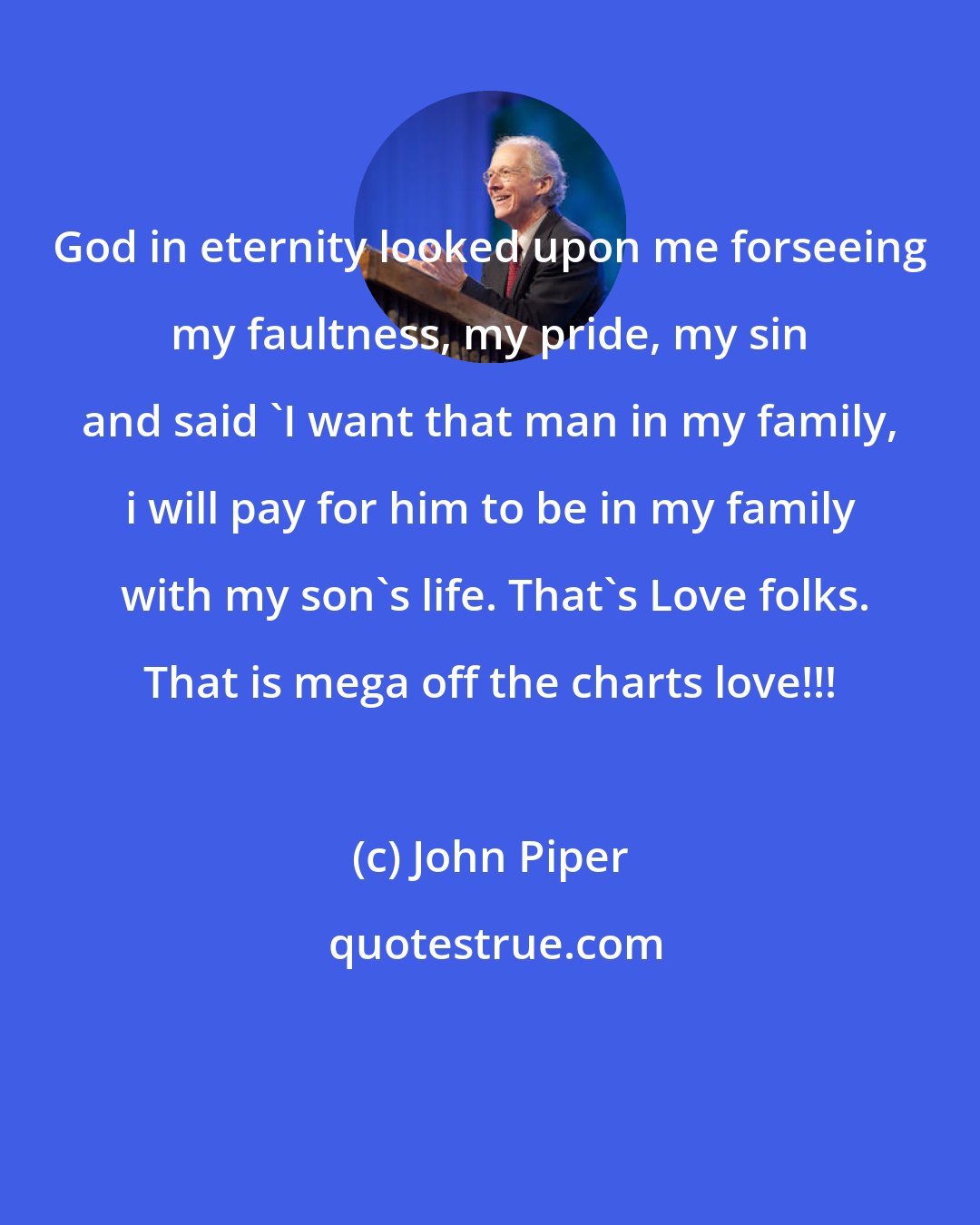 John Piper: God in eternity looked upon me forseeing my faultness, my pride, my sin and said 'I want that man in my family, i will pay for him to be in my family  with my son's life. That's Love folks. That is mega off the charts love!!!