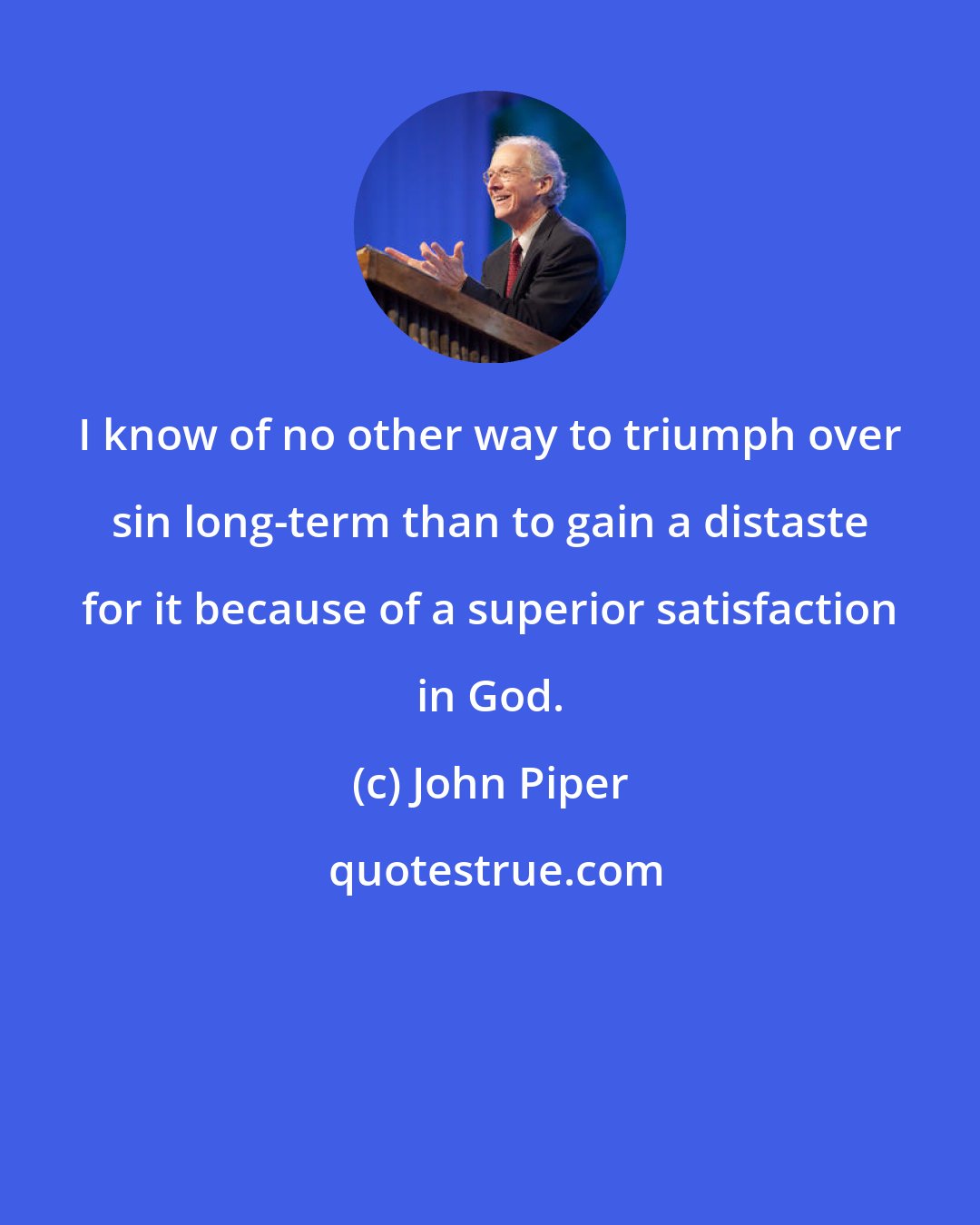 John Piper: I know of no other way to triumph over sin long-term than to gain a distaste for it because of a superior satisfaction in God.