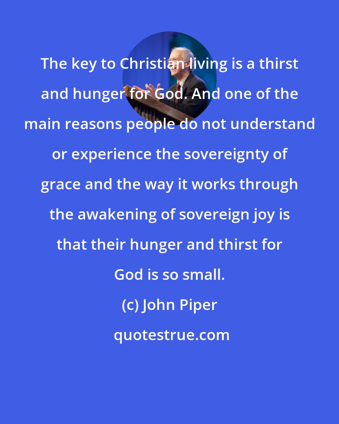 John Piper: The key to Christian living is a thirst and hunger for God. And one of the main reasons people do not understand or experience the sovereignty of grace and the way it works through the awakening of sovereign joy is that their hunger and thirst for God is so small.