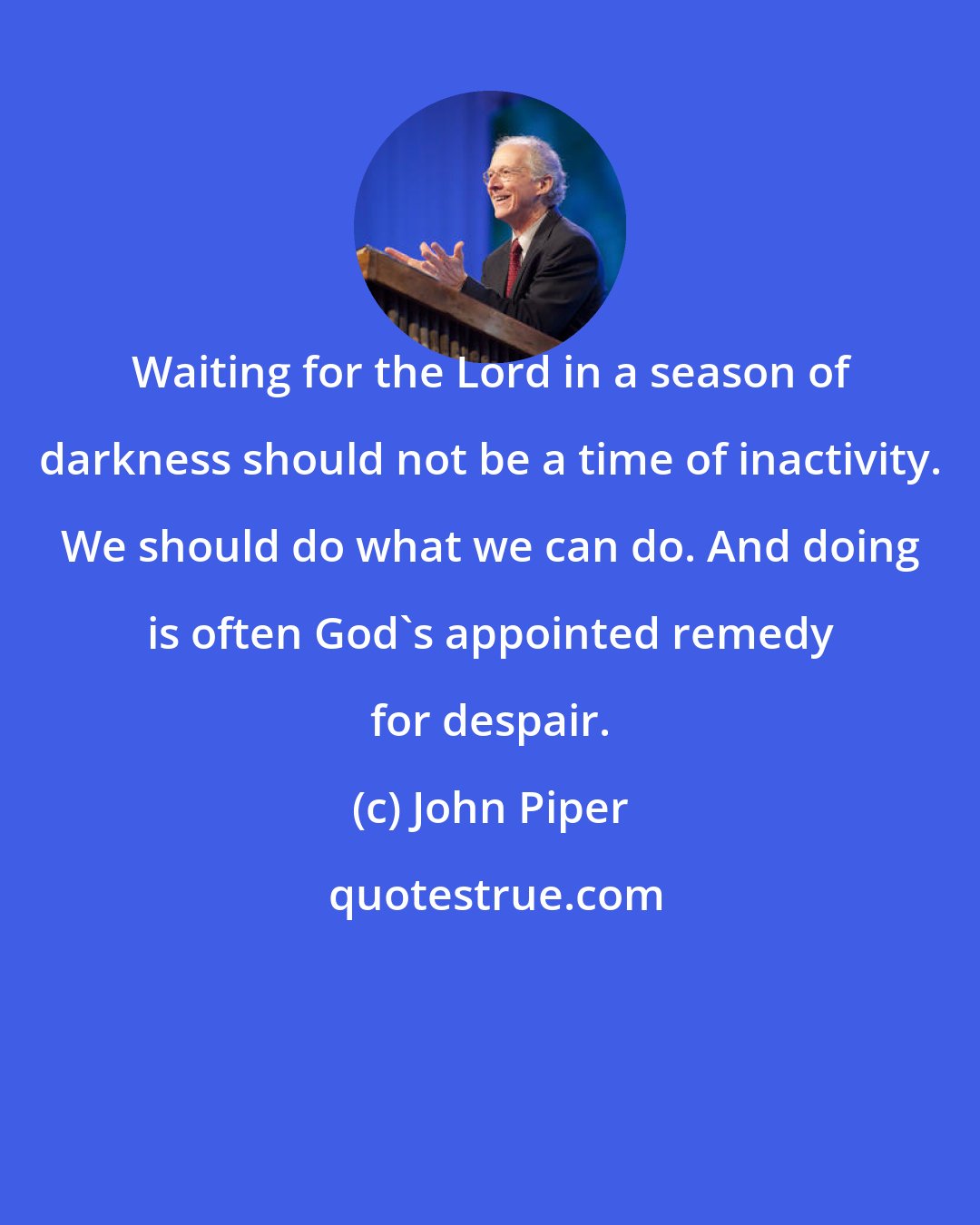 John Piper: Waiting for the Lord in a season of darkness should not be a time of inactivity. We should do what we can do. And doing is often God's appointed remedy for despair.