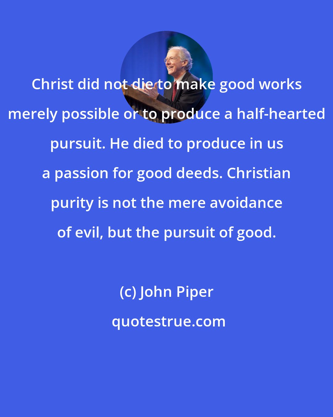 John Piper: Christ did not die to make good works merely possible or to produce a half-hearted pursuit. He died to produce in us a passion for good deeds. Christian purity is not the mere avoidance of evil, but the pursuit of good.