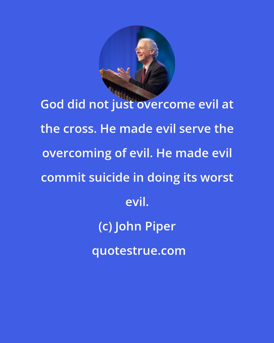 John Piper: God did not just overcome evil at the cross. He made evil serve the overcoming of evil. He made evil commit suicide in doing its worst evil.