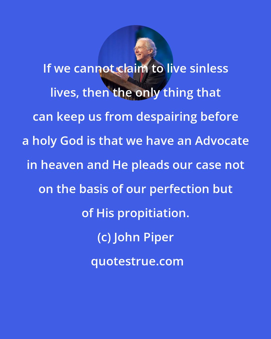 John Piper: If we cannot claim to live sinless lives, then the only thing that can keep us from despairing before a holy God is that we have an Advocate in heaven and He pleads our case not on the basis of our perfection but of His propitiation.