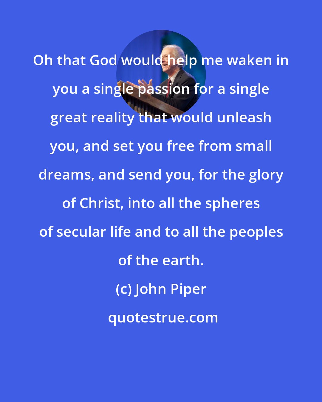 John Piper: Oh that God would help me waken in you a single passion for a single great reality that would unleash you, and set you free from small dreams, and send you, for the glory of Christ, into all the spheres of secular life and to all the peoples of the earth.