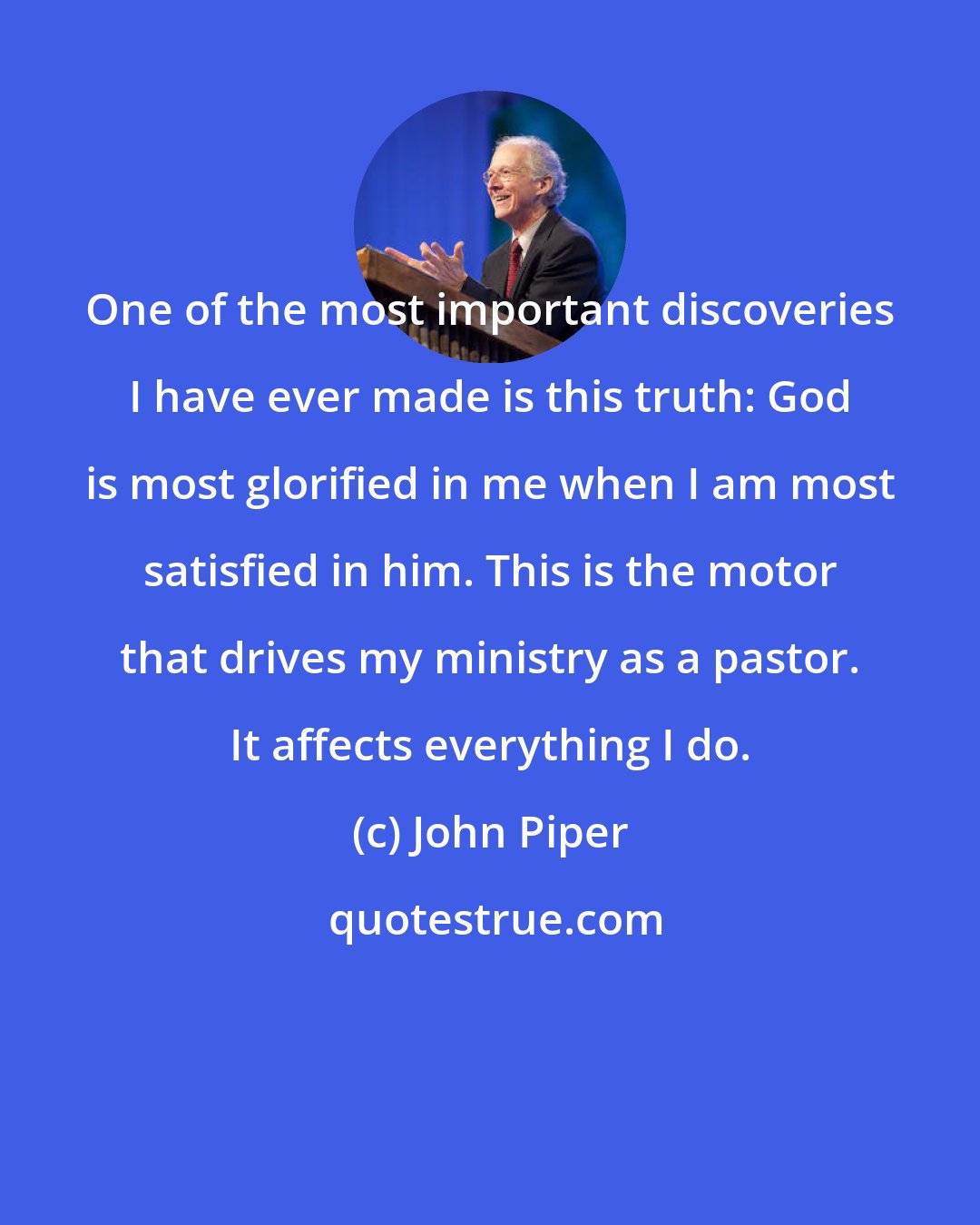 John Piper: One of the most important discoveries I have ever made is this truth: God is most glorified in me when I am most satisfied in him. This is the motor that drives my ministry as a pastor. It affects everything I do.