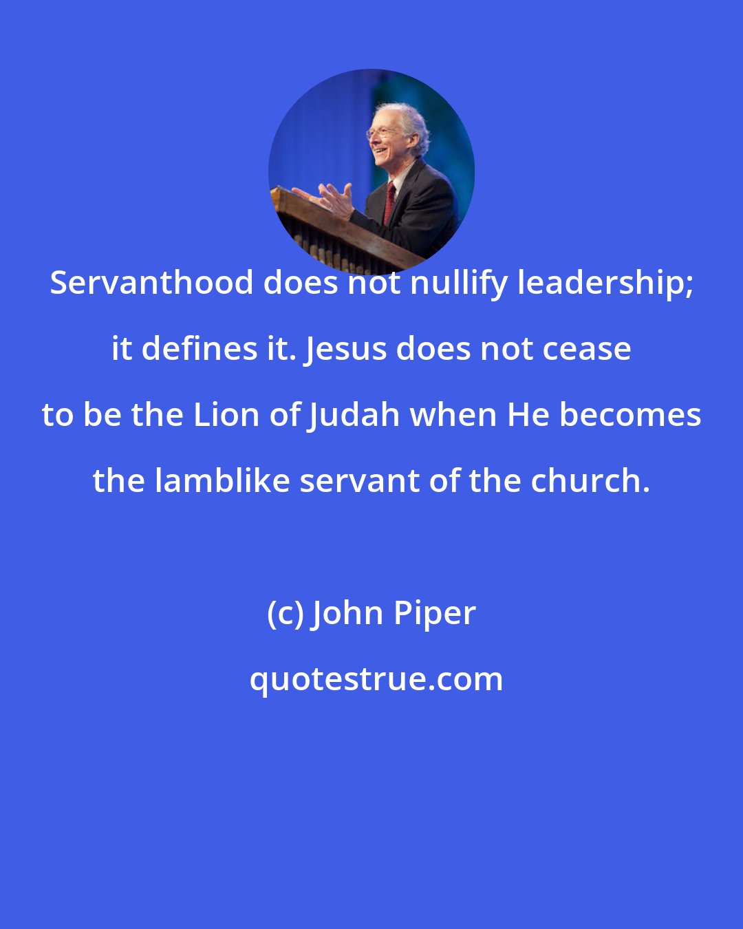 John Piper: Servanthood does not nullify leadership; it defines it. Jesus does not cease to be the Lion of Judah when He becomes the lamblike servant of the church.