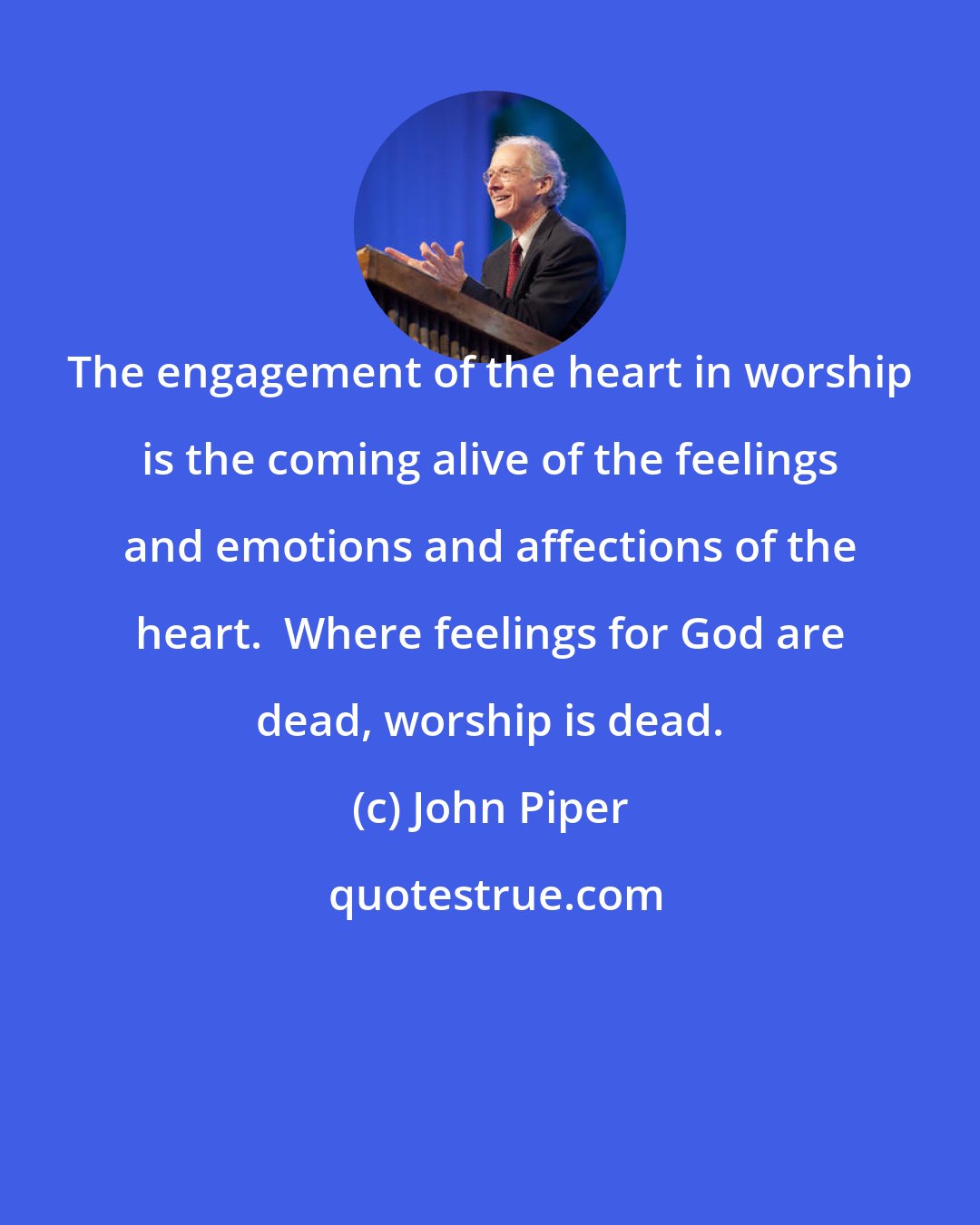 John Piper: The engagement of the heart in worship is the coming alive of the feelings and emotions and affections of the heart.  Where feelings for God are dead, worship is dead.