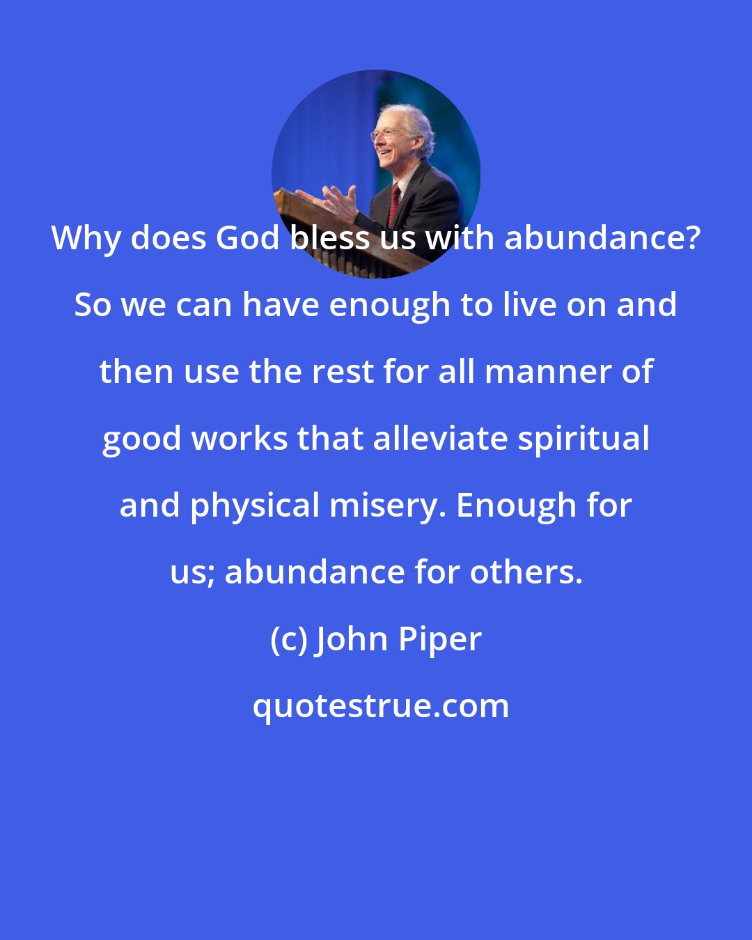 John Piper: Why does God bless us with abundance? So we can have enough to live on and then use the rest for all manner of good works that alleviate spiritual and physical misery. Enough for us; abundance for others.