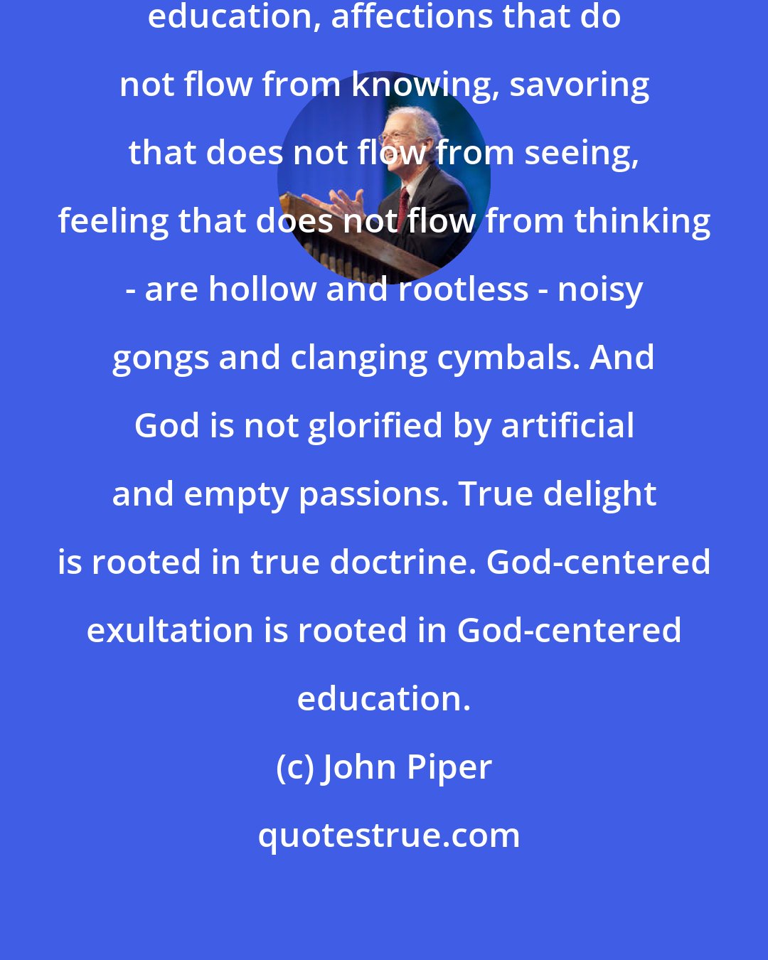 John Piper: Exultation that does not flow from education, affections that do not flow from knowing, savoring that does not flow from seeing, feeling that does not flow from thinking - are hollow and rootless - noisy gongs and clanging cymbals. And God is not glorified by artificial and empty passions. True delight is rooted in true doctrine. God-centered exultation is rooted in God-centered education.