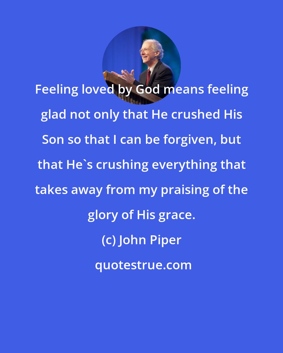 John Piper: Feeling loved by God means feeling glad not only that He crushed His Son so that I can be forgiven, but that He's crushing everything that takes away from my praising of the glory of His grace.