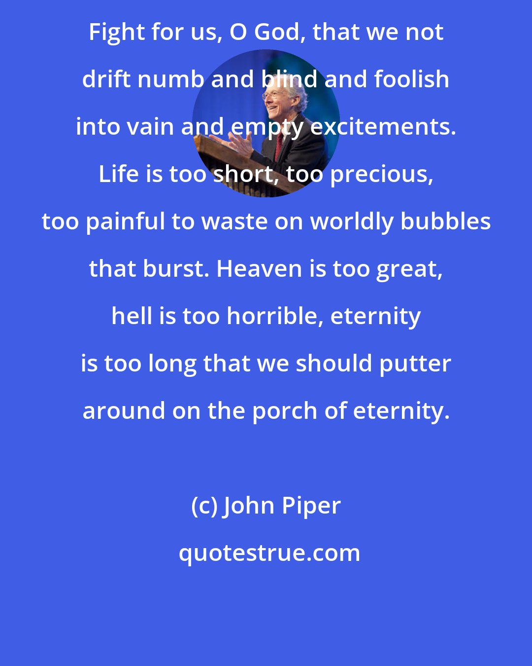 John Piper: Fight for us, O God, that we not drift numb and blind and foolish into vain and empty excitements. Life is too short, too precious, too painful to waste on worldly bubbles that burst. Heaven is too great, hell is too horrible, eternity is too long that we should putter around on the porch of eternity.