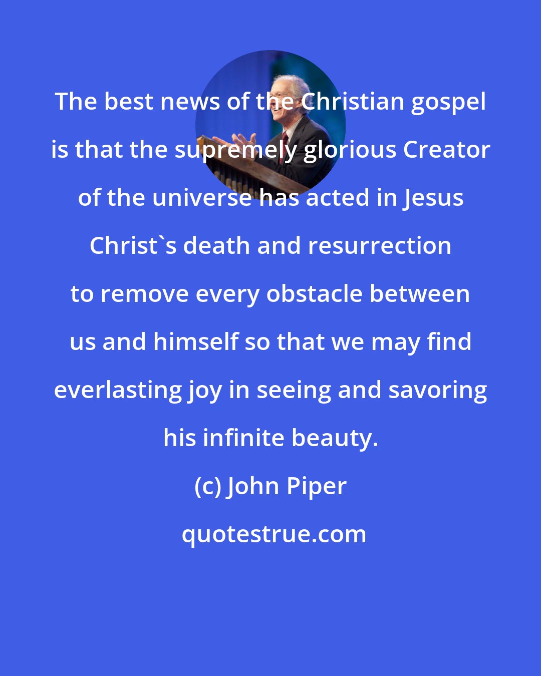 John Piper: The best news of the Christian gospel is that the supremely glorious Creator of the universe has acted in Jesus Christ's death and resurrection to remove every obstacle between us and himself so that we may find everlasting joy in seeing and savoring his infinite beauty.