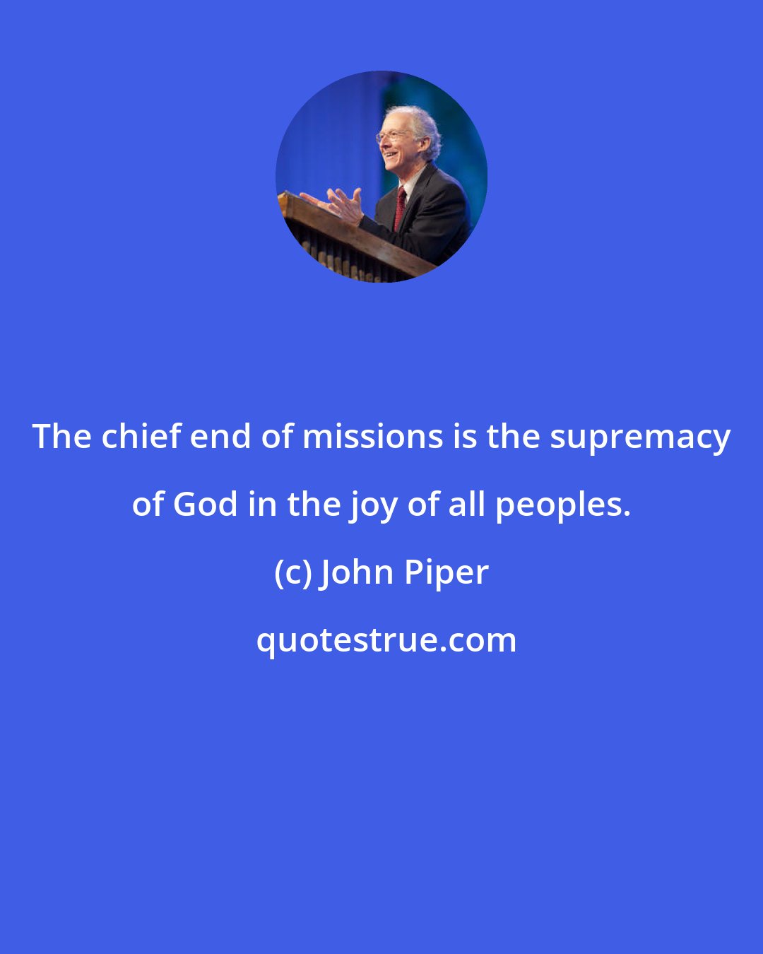 John Piper: The chief end of missions is the supremacy of God in the joy of all peoples.