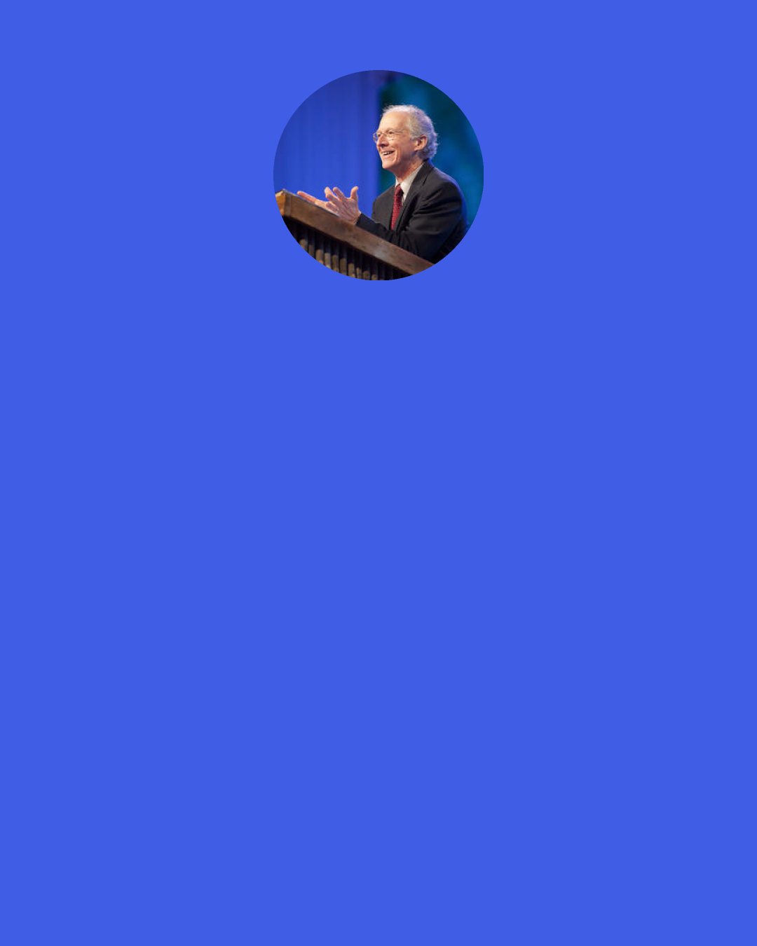 John Piper: To see Him and know Him and be in His presence is the soul’s final feast. Beyond this there is no quest. Words fail. We call it pleasure, joy, delight. But these are weak pointers to the unspeakable experience.