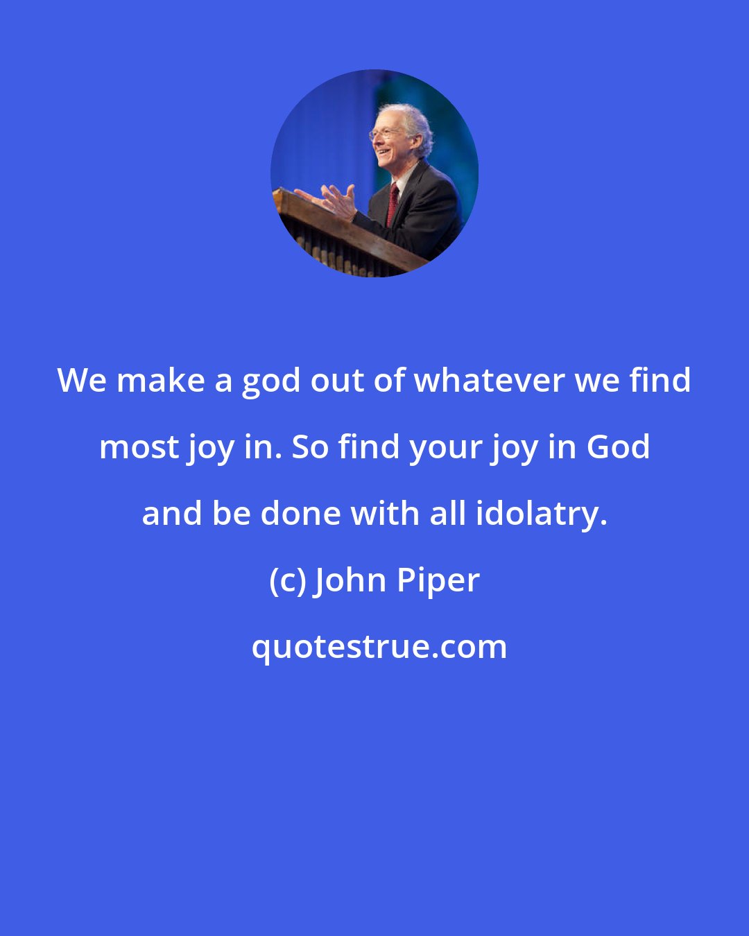 John Piper: We make a god out of whatever we find most joy in. So find your joy in God and be done with all idolatry.