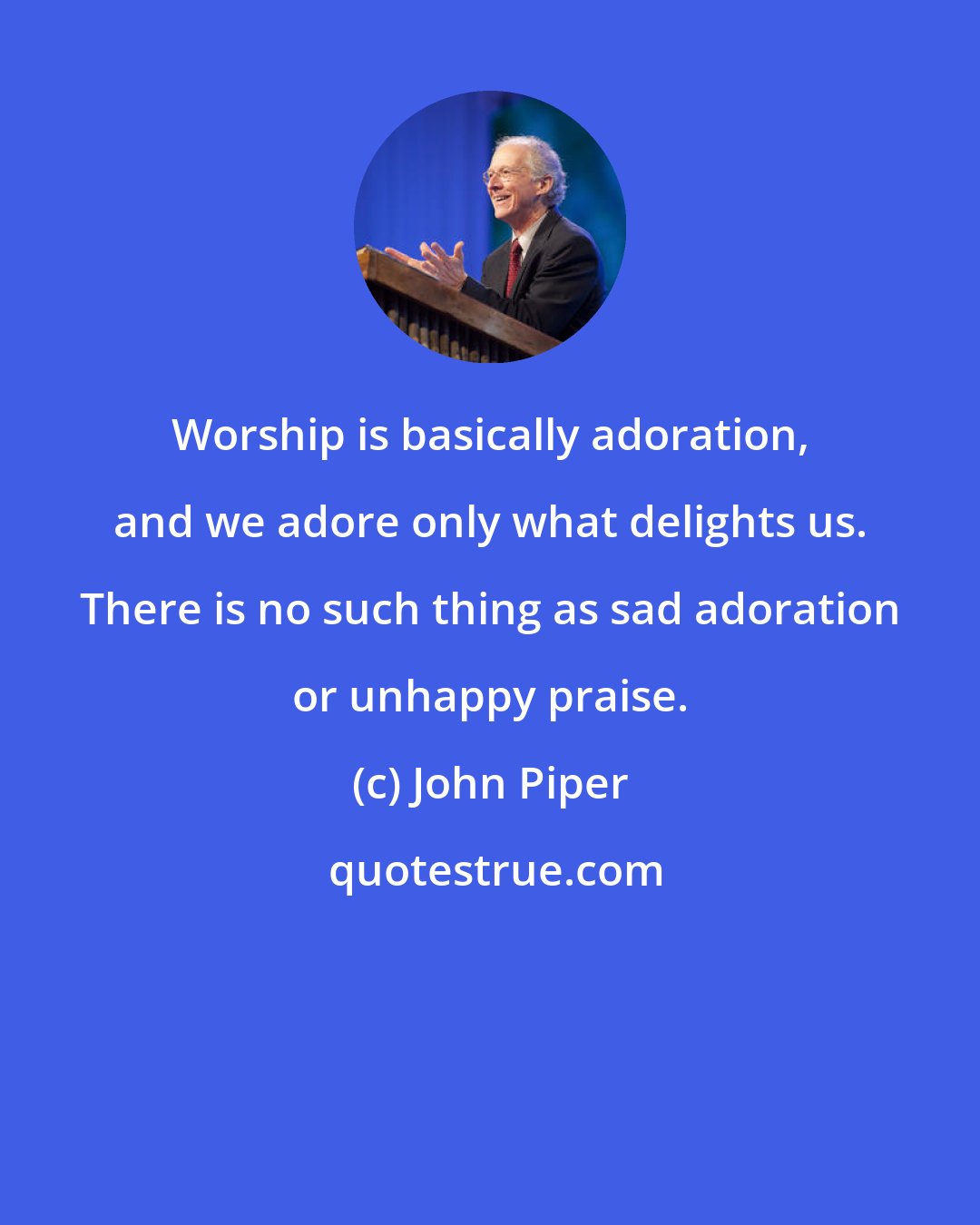 John Piper: Worship is basically adoration, and we adore only what delights us. There is no such thing as sad adoration or unhappy praise.