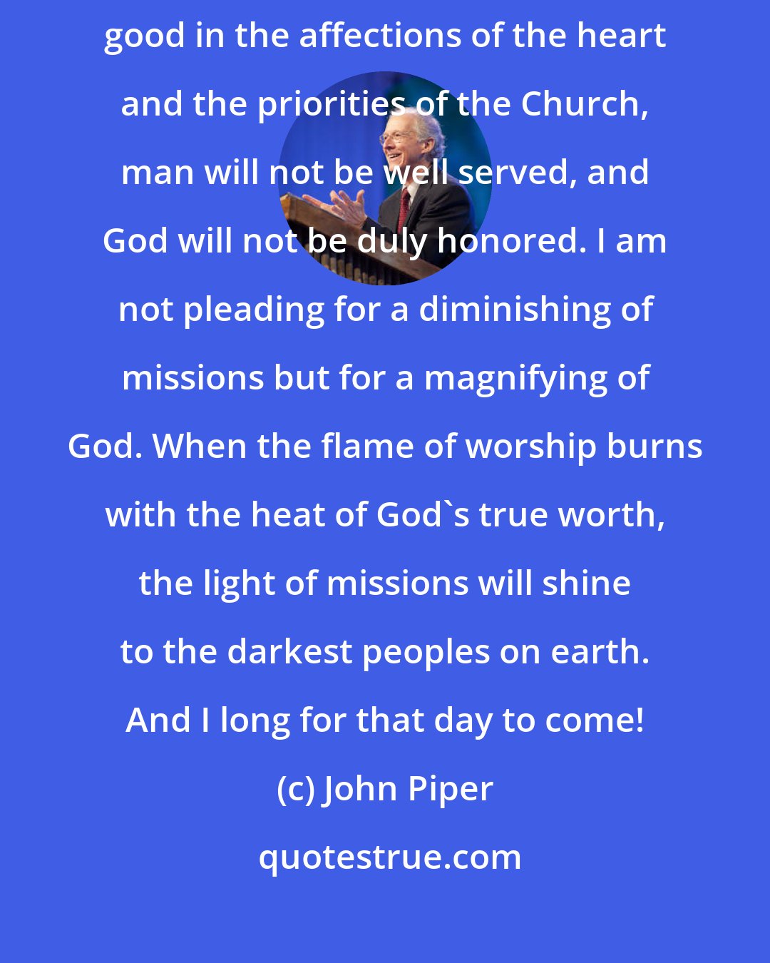 John Piper: If the pursuit of God's glory is not ordered above the pursuit of man's good in the affections of the heart and the priorities of the Church, man will not be well served, and God will not be duly honored. I am not pleading for a diminishing of missions but for a magnifying of God. When the flame of worship burns with the heat of God's true worth, the light of missions will shine to the darkest peoples on earth. And I long for that day to come!