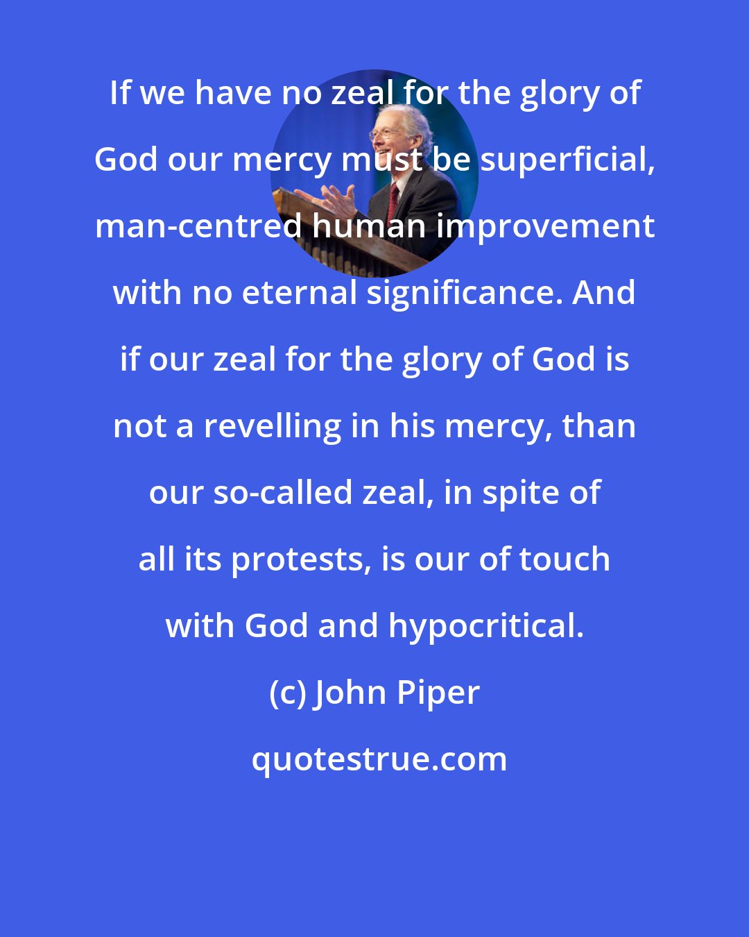 John Piper: If we have no zeal for the glory of God our mercy must be superficial, man-centred human improvement with no eternal significance. And if our zeal for the glory of God is not a revelling in his mercy, than our so-called zeal, in spite of all its protests, is our of touch with God and hypocritical.