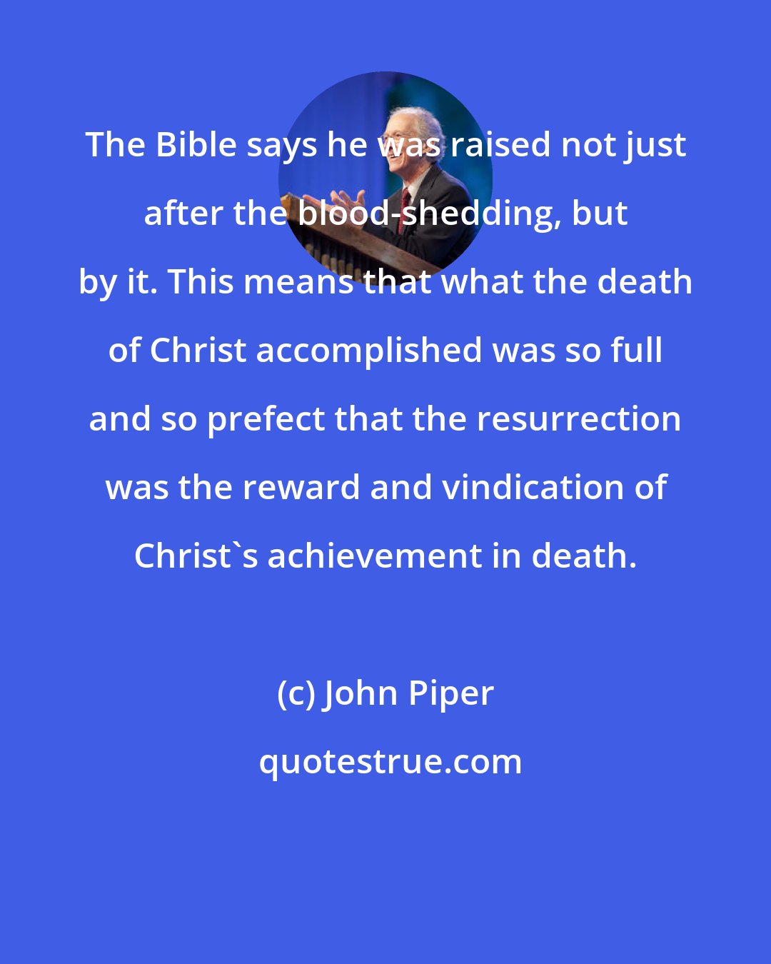 John Piper: The Bible says he was raised not just after the blood-shedding, but by it. This means that what the death of Christ accomplished was so full and so prefect that the resurrection was the reward and vindication of Christ's achievement in death.