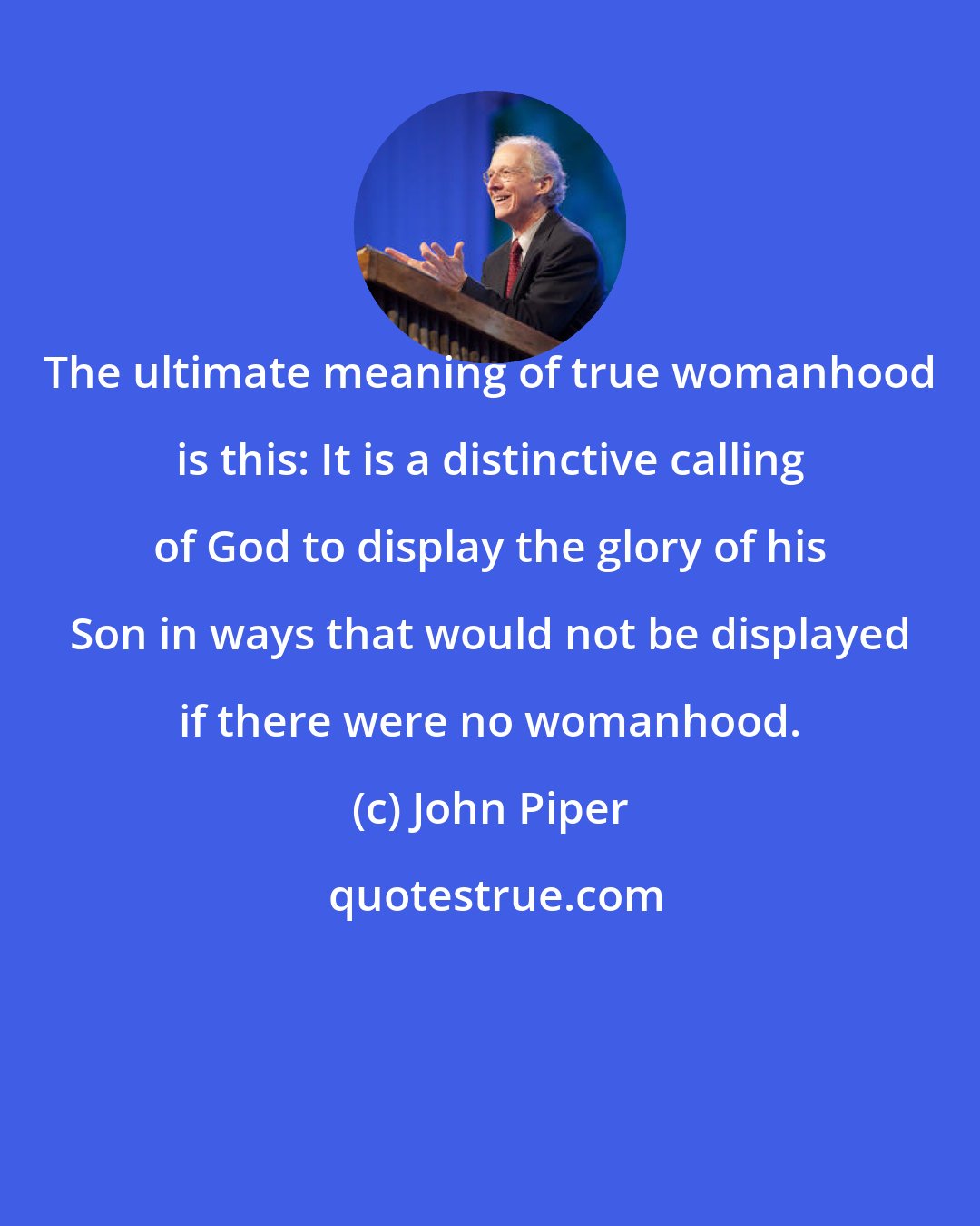 John Piper: The ultimate meaning of true womanhood is this: It is a distinctive calling of God to display the glory of his Son in ways that would not be displayed if there were no womanhood.