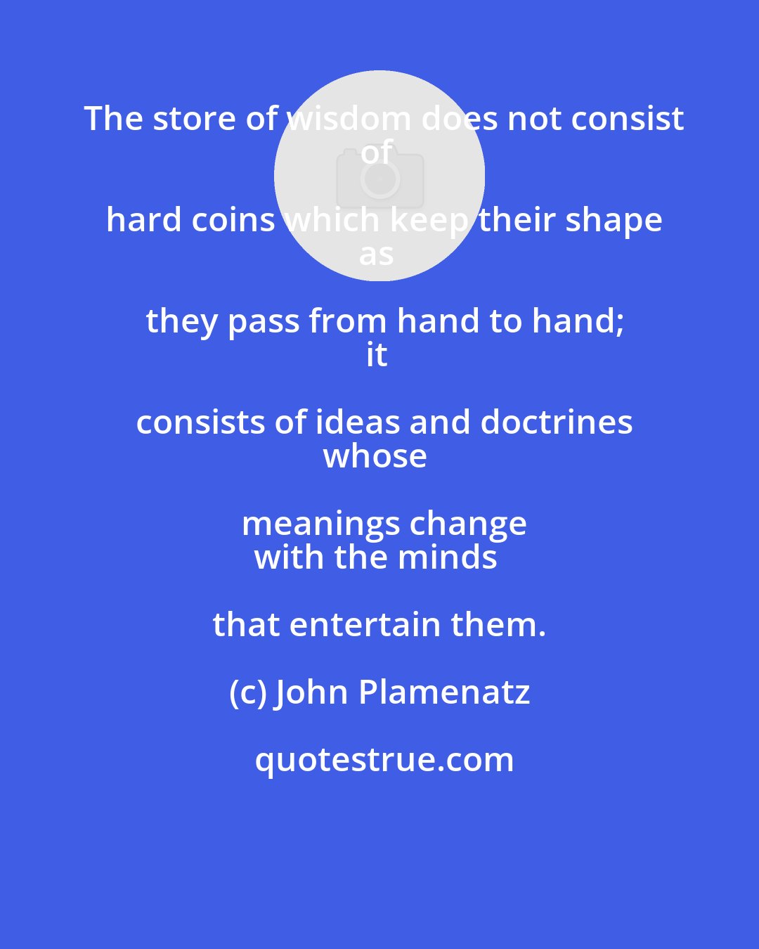 John Plamenatz: The store of wisdom does not consist
of hard coins which keep their shape
as they pass from hand to hand;
it consists of ideas and doctrines
whose meanings change
with the minds that entertain them.