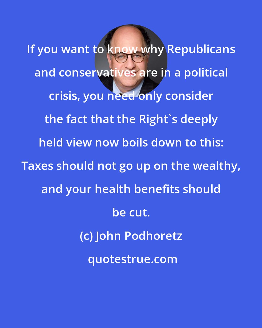 John Podhoretz: If you want to know why Republicans and conservatives are in a political crisis, you need only consider the fact that the Right's deeply held view now boils down to this: Taxes should not go up on the wealthy, and your health benefits should be cut.