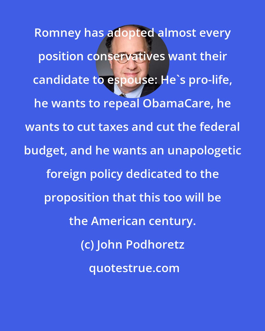 John Podhoretz: Romney has adopted almost every position conservatives want their candidate to espouse: He's pro-life, he wants to repeal ObamaCare, he wants to cut taxes and cut the federal budget, and he wants an unapologetic foreign policy dedicated to the proposition that this too will be the American century.