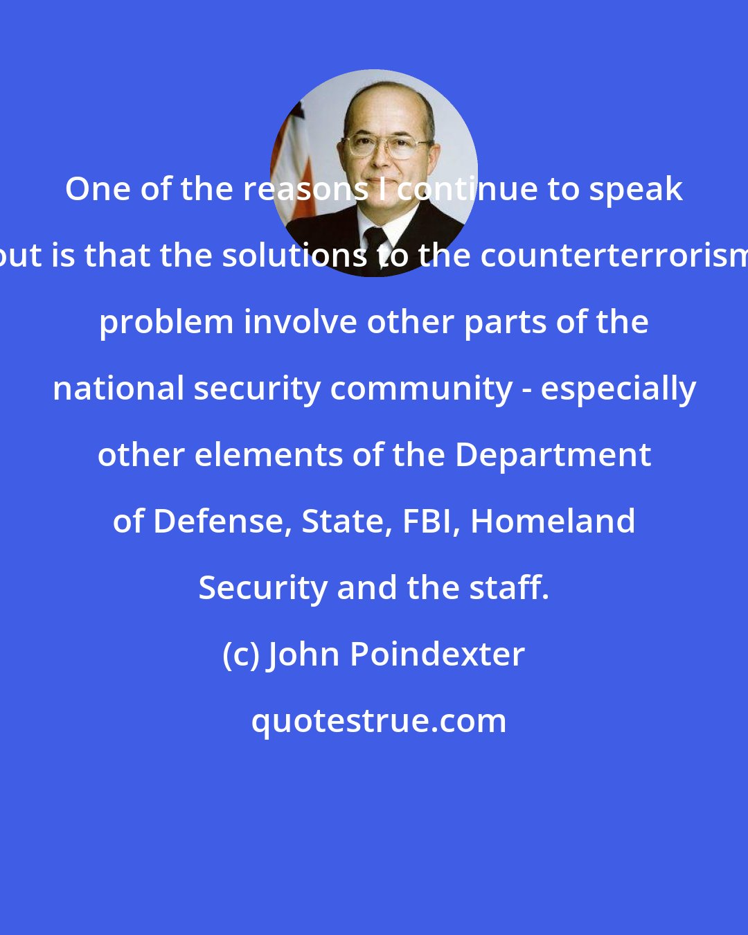 John Poindexter: One of the reasons I continue to speak out is that the solutions to the counterterrorism problem involve other parts of the national security community - especially other elements of the Department of Defense, State, FBI, Homeland Security and the staff.
