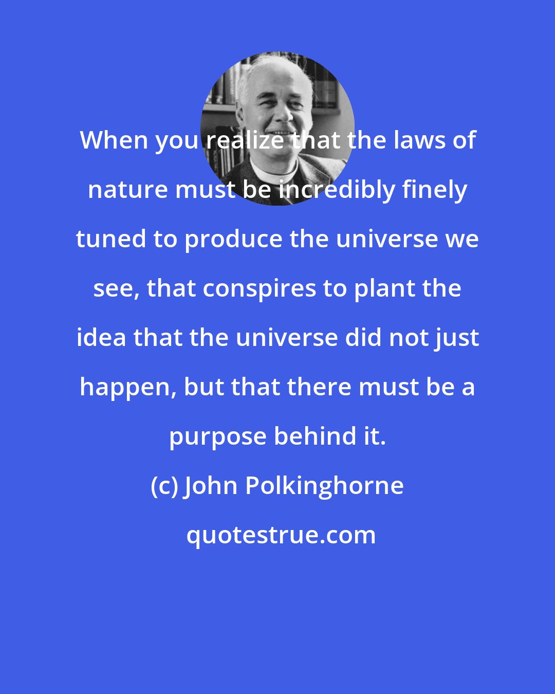 John Polkinghorne: When you realize that the laws of nature must be incredibly finely tuned to produce the universe we see, that conspires to plant the idea that the universe did not just happen, but that there must be a purpose behind it.