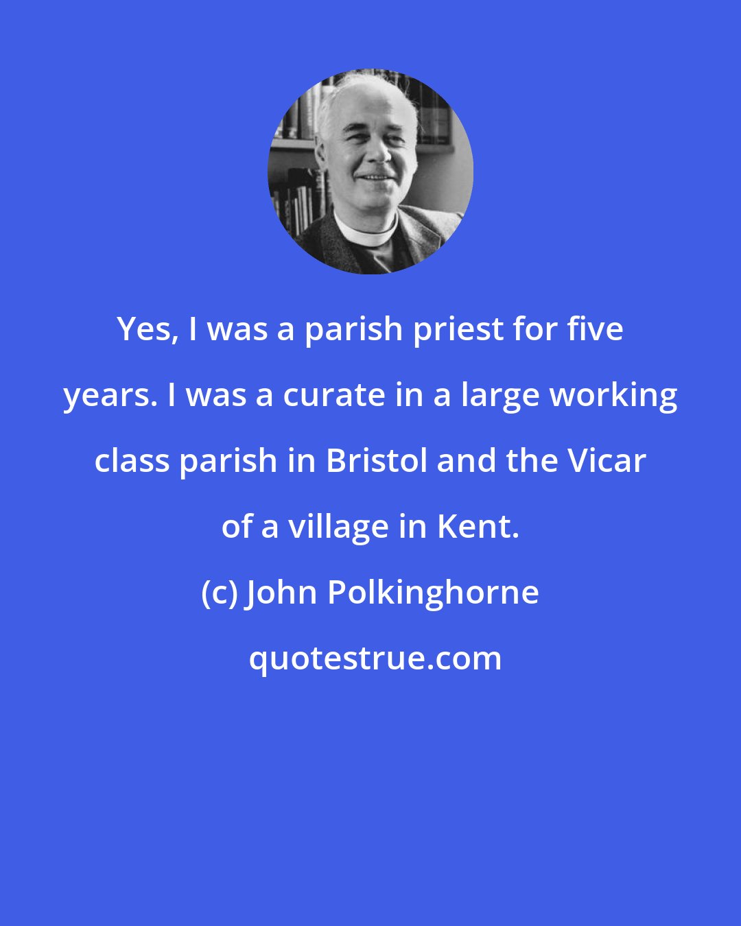 John Polkinghorne: Yes, I was a parish priest for five years. I was a curate in a large working class parish in Bristol and the Vicar of a village in Kent.