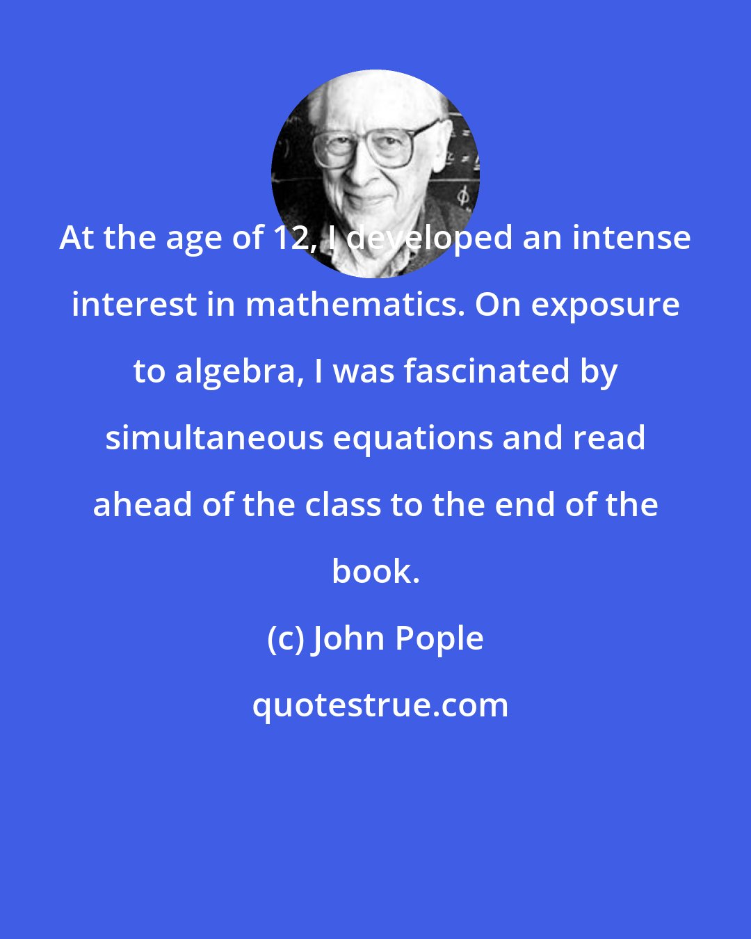 John Pople: At the age of 12, I developed an intense interest in mathematics. On exposure to algebra, I was fascinated by simultaneous equations and read ahead of the class to the end of the book.