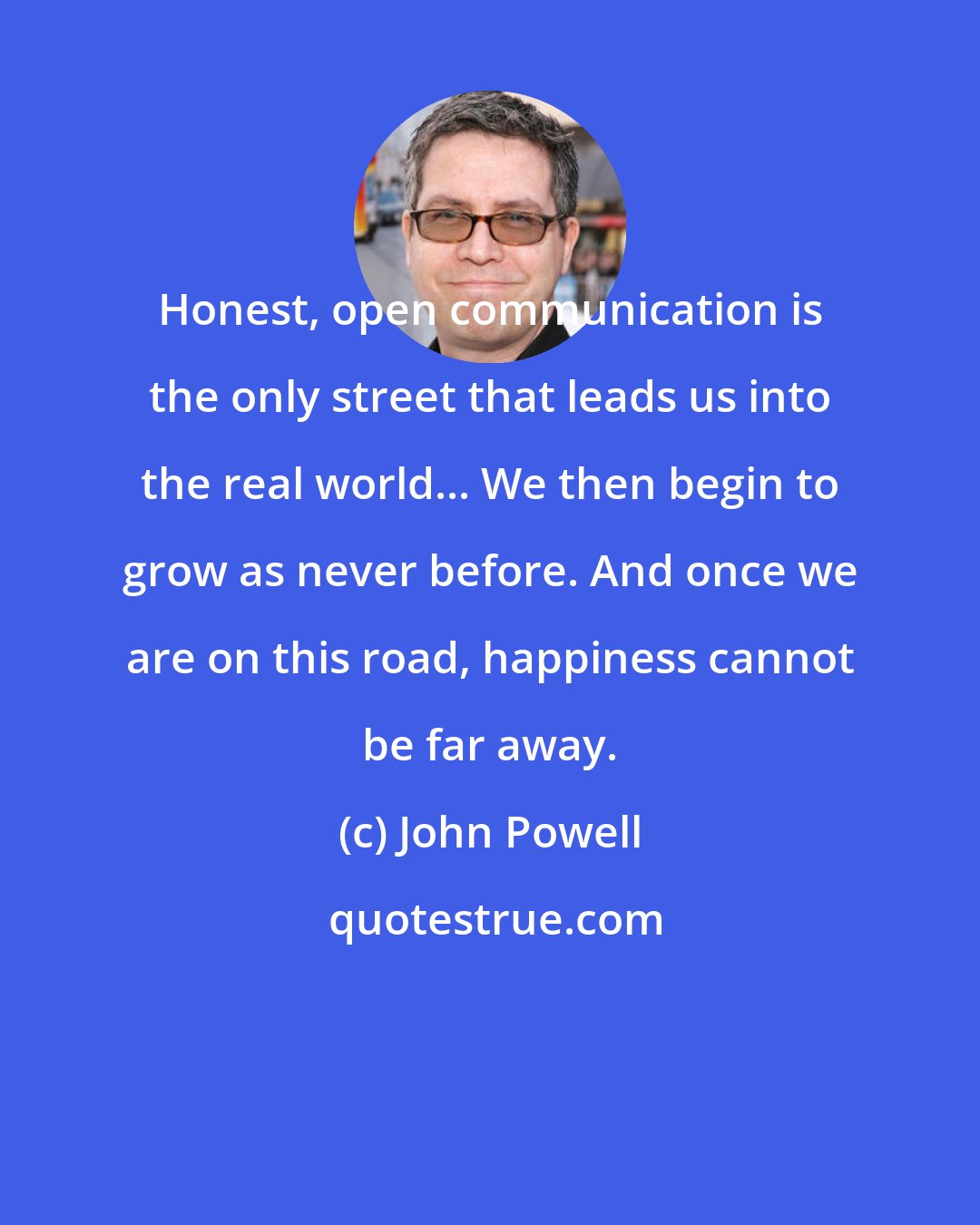 John Powell: Honest, open communication is the only street that leads us into the real world... We then begin to grow as never before. And once we are on this road, happiness cannot be far away.