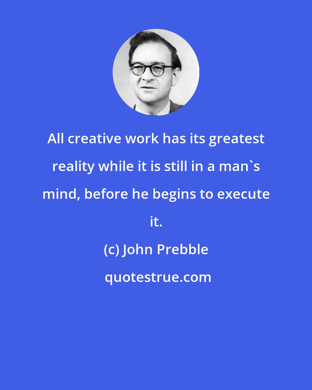 John Prebble: All creative work has its greatest reality while it is still in a man's mind, before he begins to execute it.