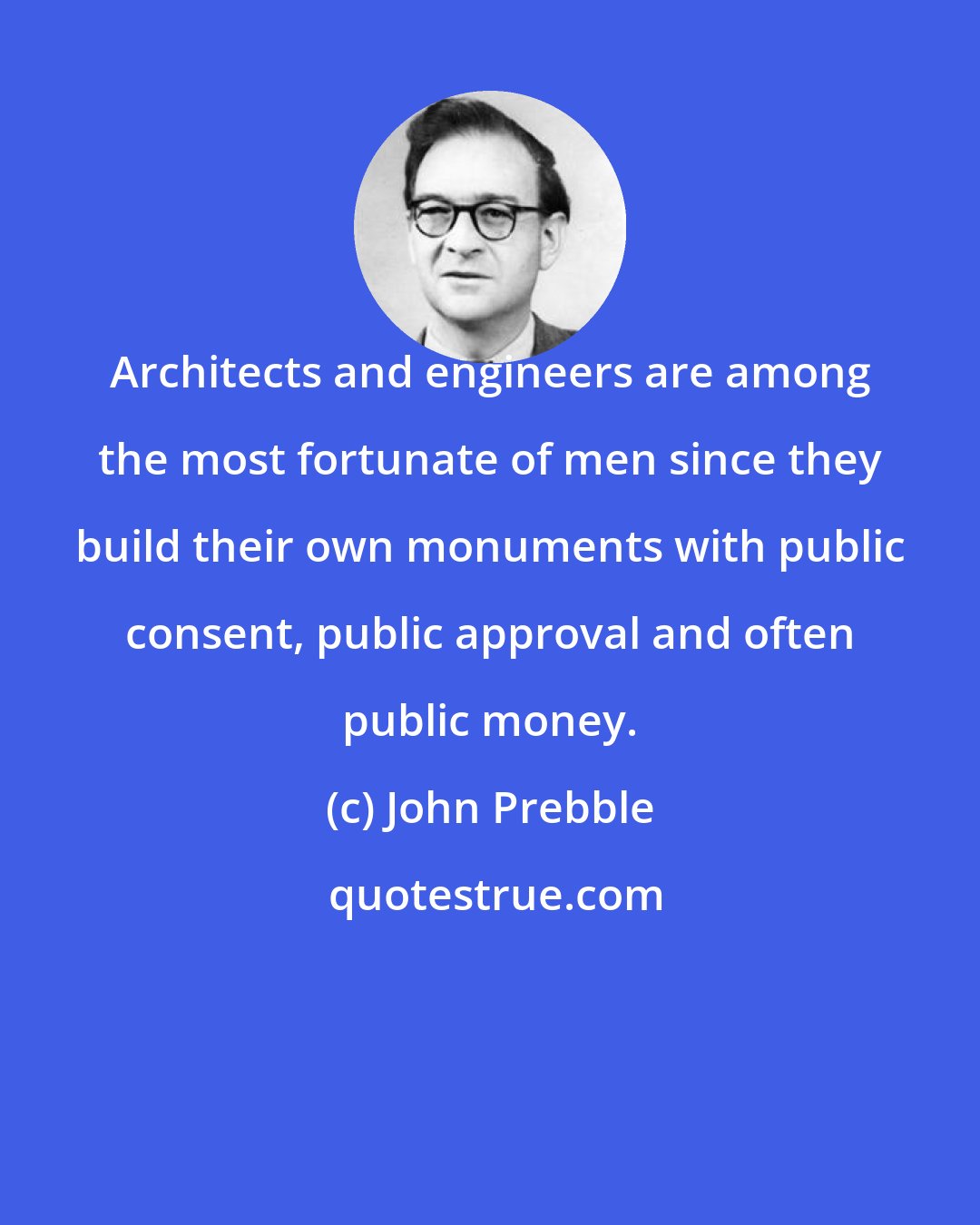 John Prebble: Architects and engineers are among the most fortunate of men since they build their own monuments with public consent, public approval and often public money.