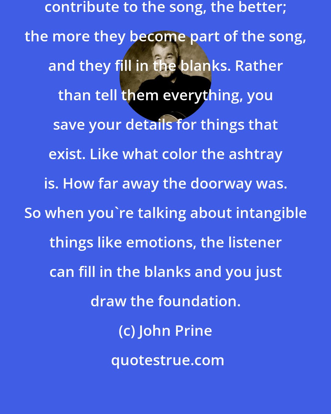 John Prine: I think the more the listener can contribute to the song, the better; the more they become part of the song, and they fill in the blanks. Rather than tell them everything, you save your details for things that exist. Like what color the ashtray is. How far away the doorway was. So when you're talking about intangible things like emotions, the listener can fill in the blanks and you just draw the foundation.