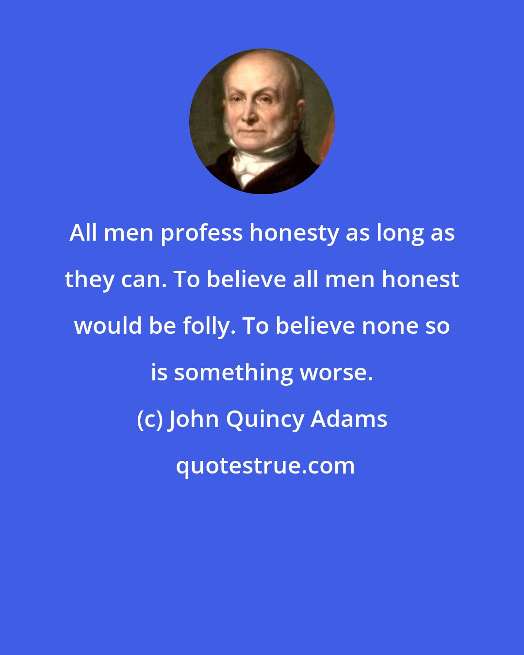 John Quincy Adams: All men profess honesty as long as they can. To believe all men honest would be folly. To believe none so is something worse.