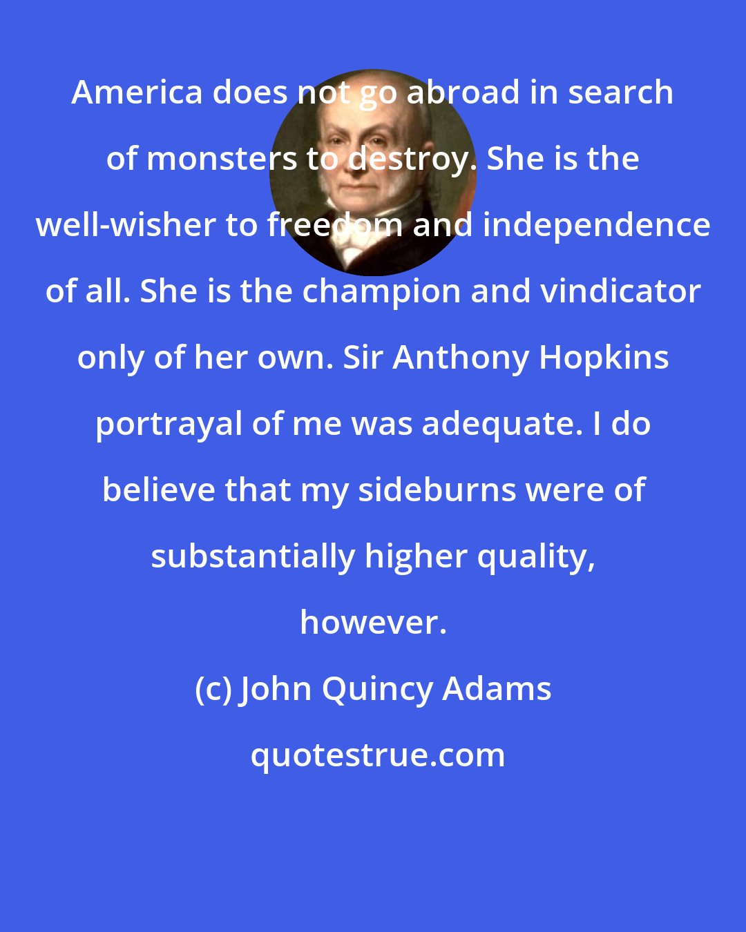 John Quincy Adams: America does not go abroad in search of monsters to destroy. She is the well-wisher to freedom and independence of all. She is the champion and vindicator only of her own. Sir Anthony Hopkins portrayal of me was adequate. I do believe that my sideburns were of substantially higher quality, however.